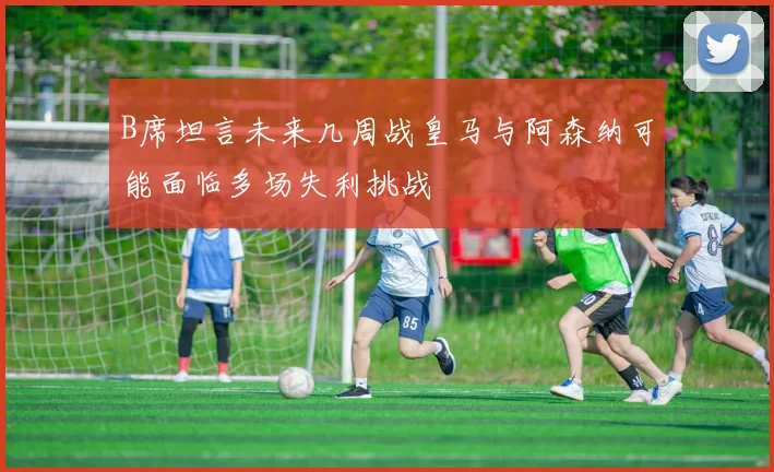 B席坦言未来几周战皇马与阿森纳可能面临多场失利挑战