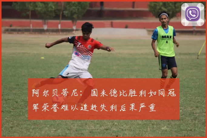阿尔贝蒂尼：国米德比胜利如同冠军荣誉难以追赶失利后果严重