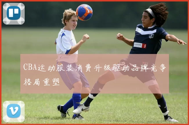 CBA运动服装消费升级驱动品牌竞争格局重塑