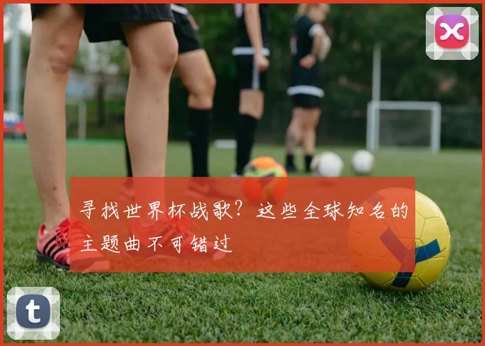 寻找世界杯战歌?这些全球知名的主题曲不可错过
