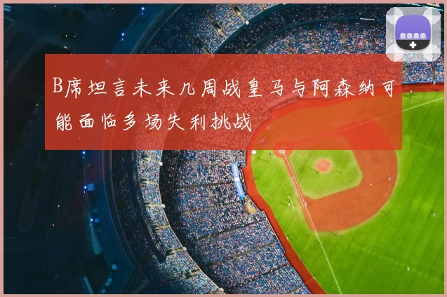 B席坦言未来几周战皇马与阿森纳可能面临多场失利挑战
