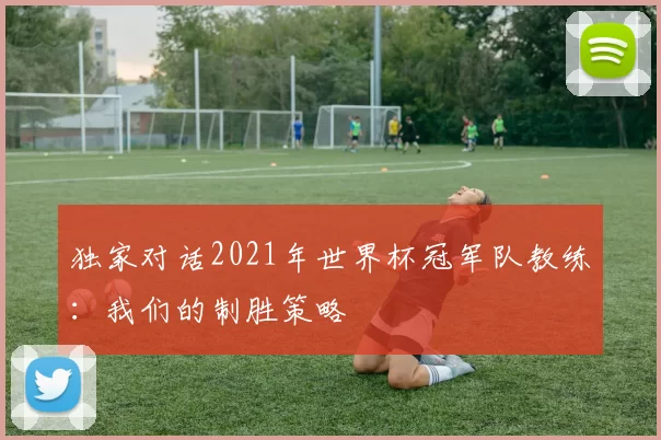 独家对话2021年世界杯冠军队教练：我们的制胜策略