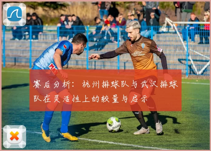 赛后分析:杭州排球队与武汉排球队在灵活性上的较量与启示