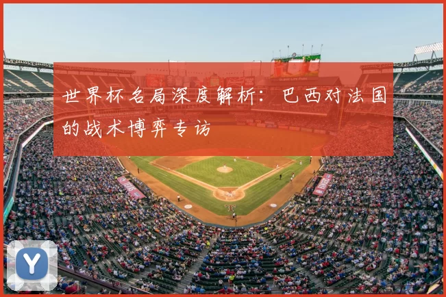 世界杯名局深度解析:巴西对法国的战术博弈专访