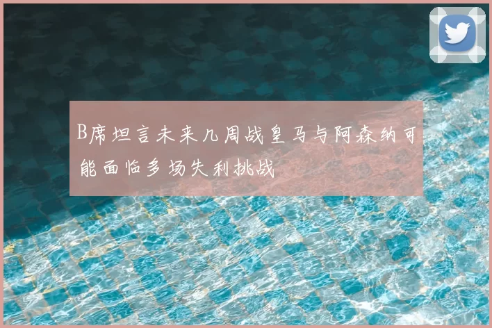 B席坦言未来几周战皇马与阿森纳可能面临多场失利挑战