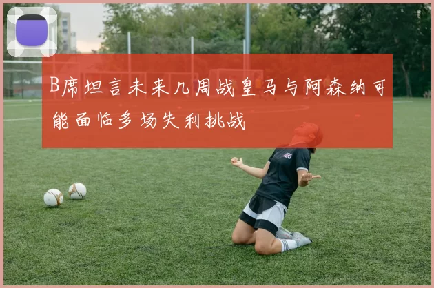 B席坦言未来几周战皇马与阿森纳可能面临多场失利挑战