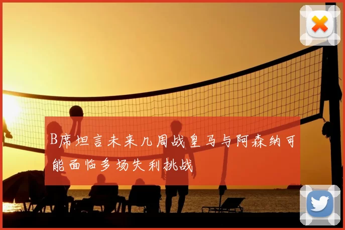 B席坦言未来几周战皇马与阿森纳可能面临多场失利挑战