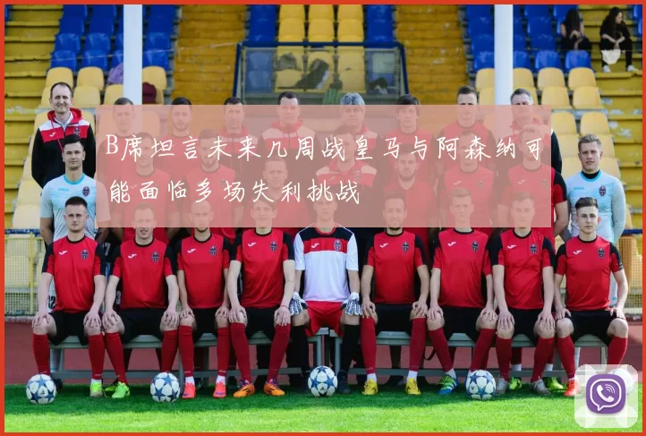 B席坦言未来几周战皇马与阿森纳可能面临多场失利挑战