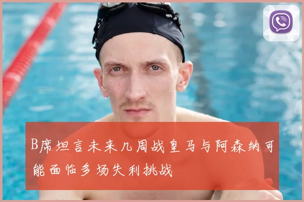 B席坦言未来几周战皇马与阿森纳可能面临多场失利挑战