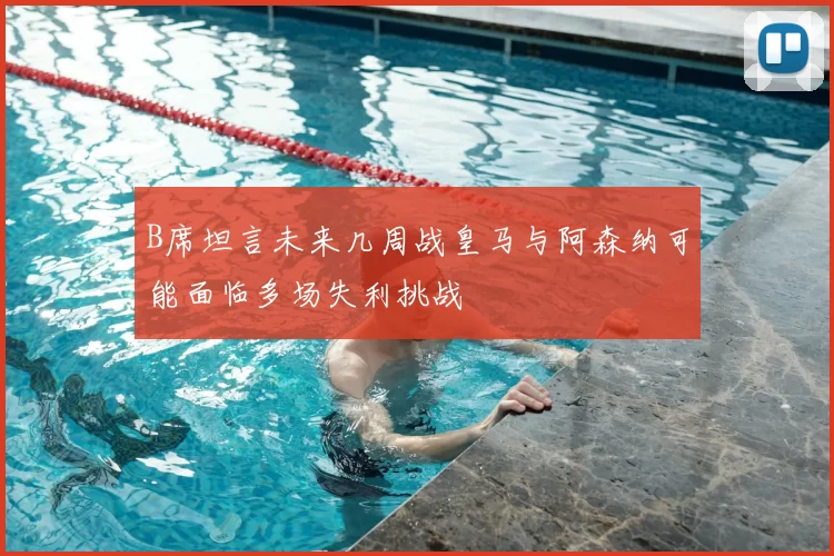 B席坦言未来几周战皇马与阿森纳可能面临多场失利挑战