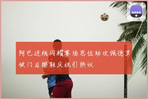 阿巴连线闪耀赛场恩佐助攻佩德罗破门后擦鞋庆祝引热议