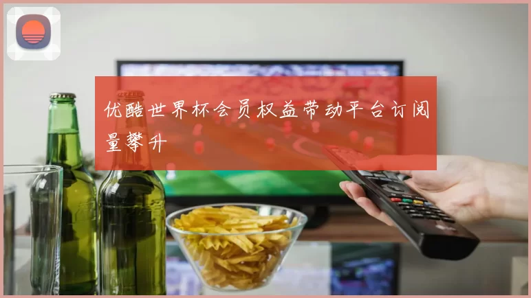 优酷世界杯会员权益带动平台订阅量攀升