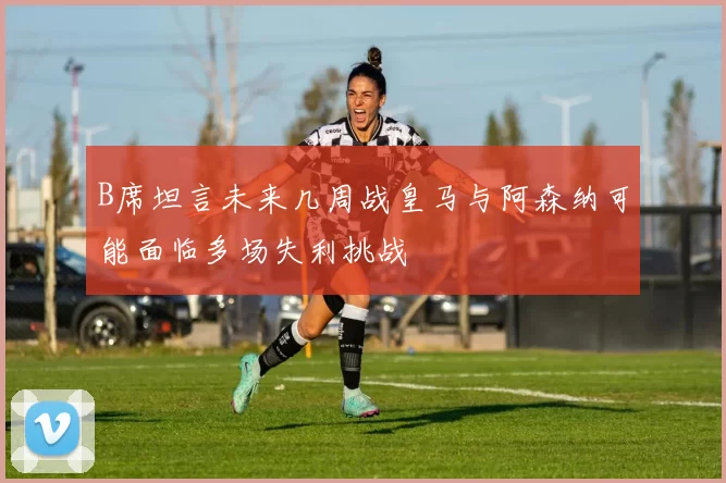 B席坦言未来几周战皇马与阿森纳可能面临多场失利挑战