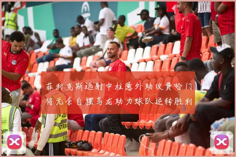 菲利克斯远射中柱意外助攻费哈门将无奈自摆乌龙助力球队逆转胜利