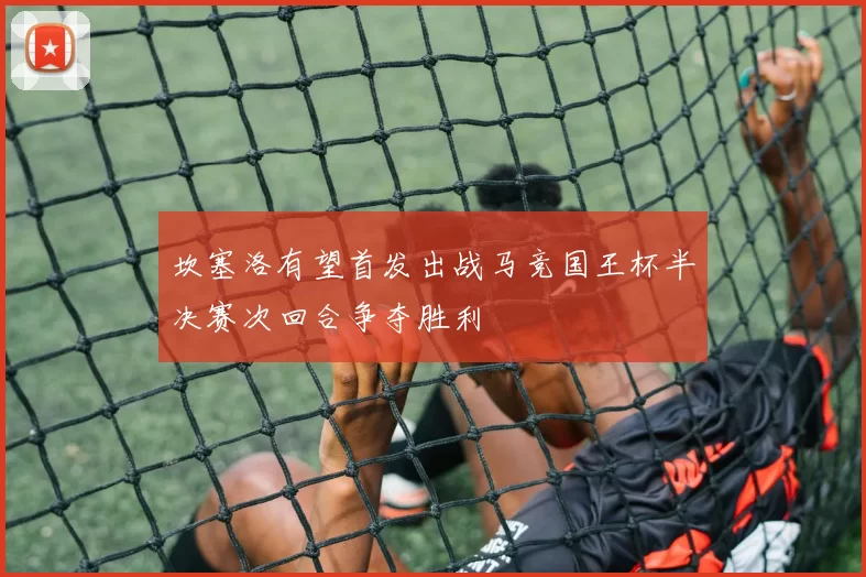 坎塞洛有望首发出战马竞国王杯半决赛次回合争夺胜利