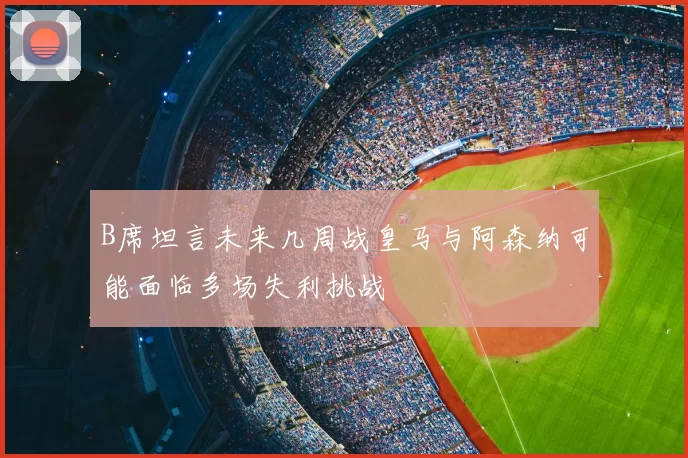B席坦言未来几周战皇马与阿森纳可能面临多场失利挑战