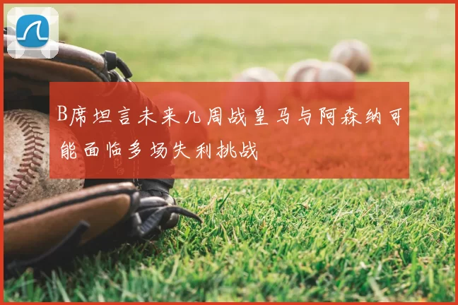 B席坦言未来几周战皇马与阿森纳可能面临多场失利挑战