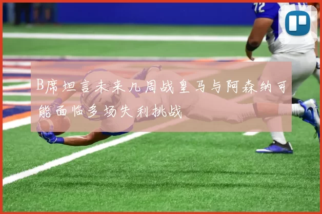 B席坦言未来几周战皇马与阿森纳可能面临多场失利挑战