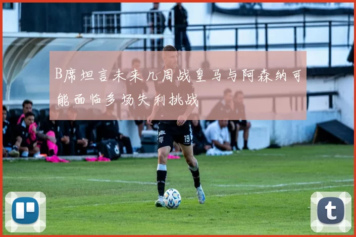 B席坦言未来几周战皇马与阿森纳可能面临多场失利挑战