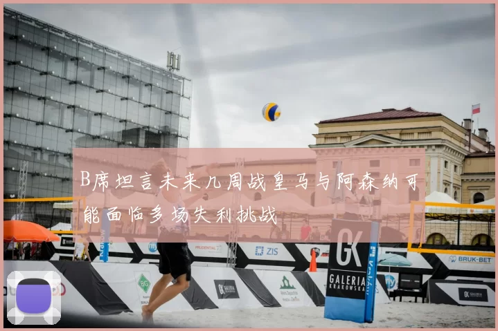B席坦言未来几周战皇马与阿森纳可能面临多场失利挑战