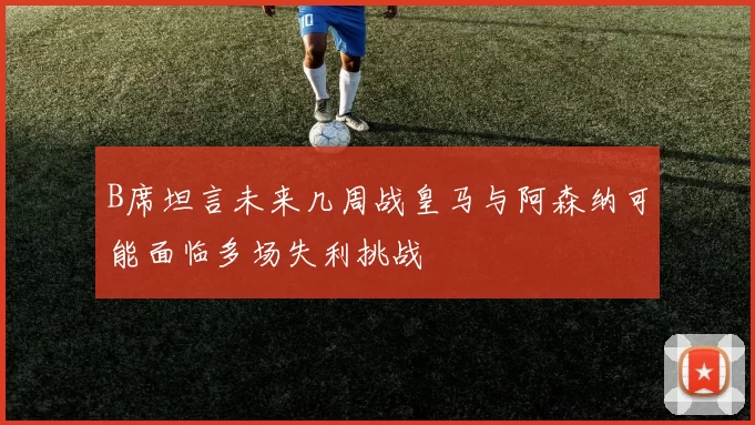 B席坦言未来几周战皇马与阿森纳可能面临多场失利挑战