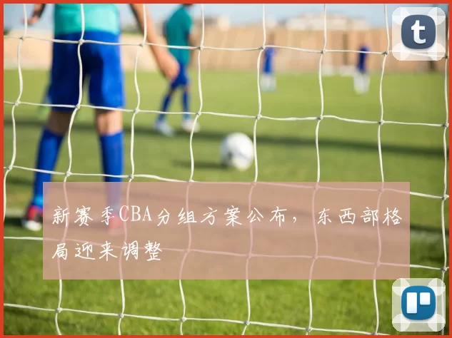 新赛季CBA分组方案公布，东西部格局迎来调整