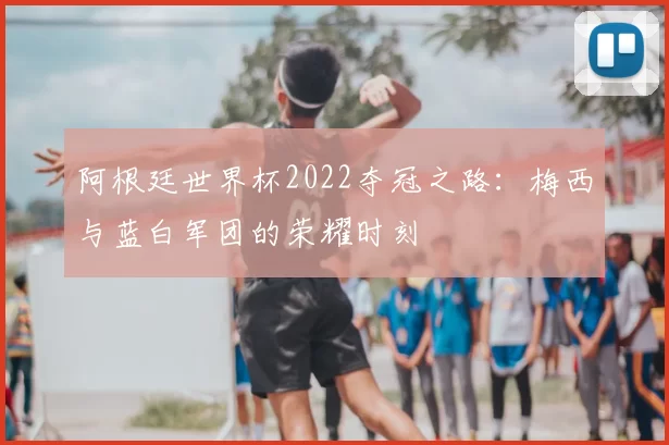 阿根廷世界杯2022夺冠之路：梅西与蓝白军团的荣耀时刻