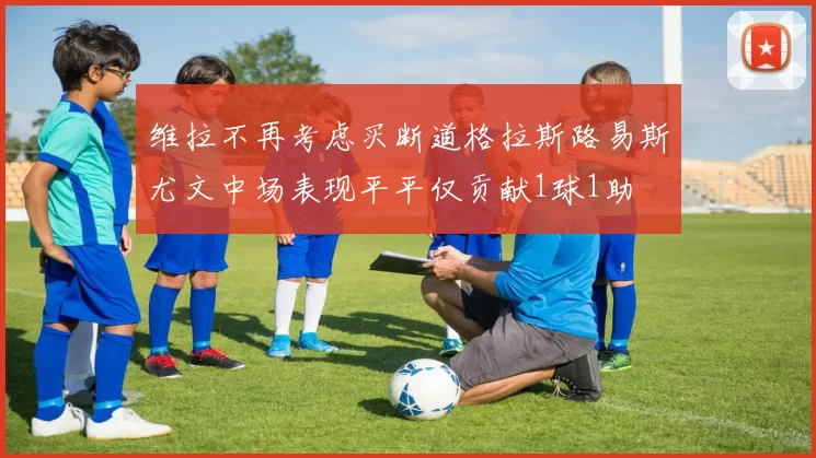 维拉不再考虑买断道格拉斯路易斯尤文中场表现平平仅贡献1球1助