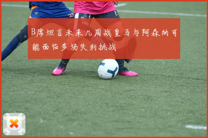 B席坦言未来几周战皇马与阿森纳可能面临多场失利挑战