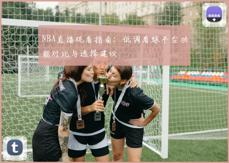 NBA直播观看指南：低调看球平台功能对比与选择建议