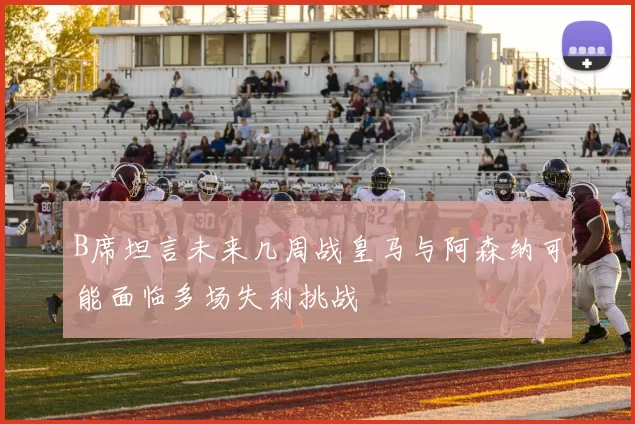B席坦言未来几周战皇马与阿森纳可能面临多场失利挑战