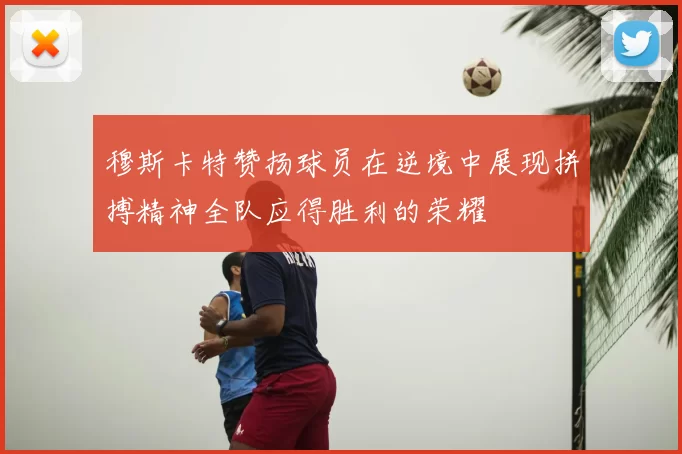 穆斯卡特赞扬球员在逆境中展现拼搏精神全队应得胜利的荣耀