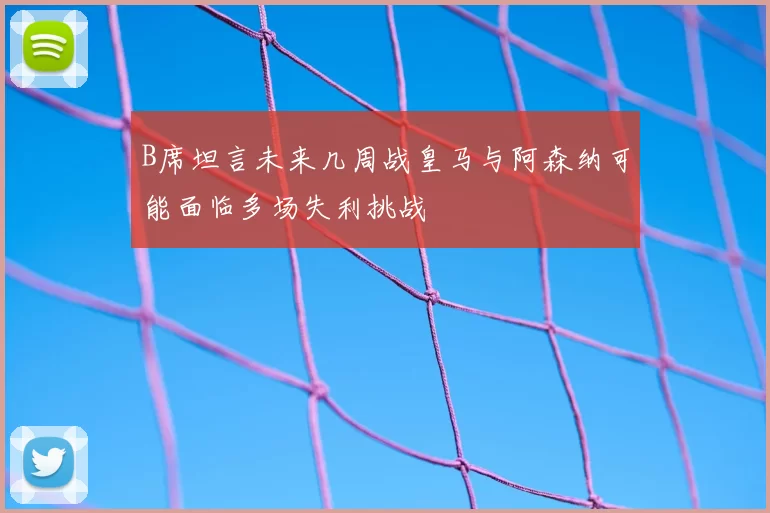 B席坦言未来几周战皇马与阿森纳可能面临多场失利挑战