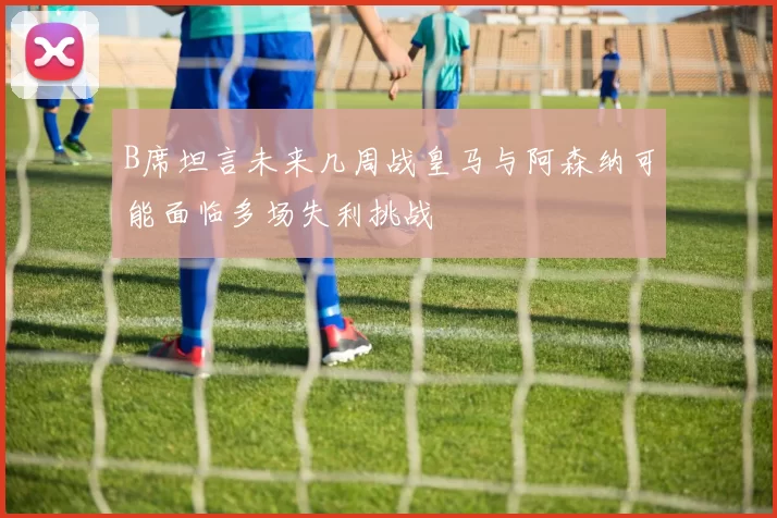 B席坦言未来几周战皇马与阿森纳可能面临多场失利挑战
