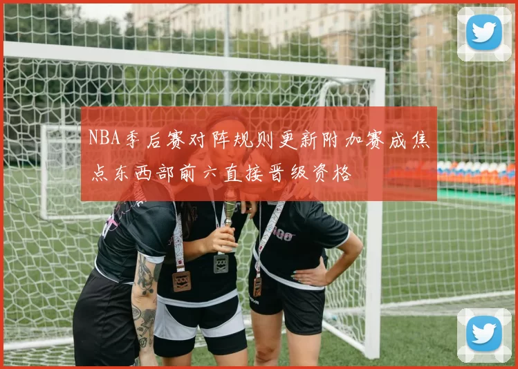 NBA季后赛对阵规则更新附加赛成焦点东西部前六直接晋级资格