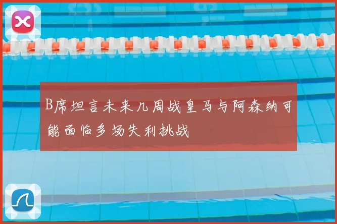 B席坦言未来几周战皇马与阿森纳可能面临多场失利挑战
