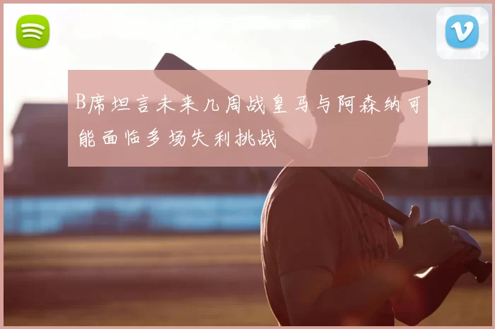 B席坦言未来几周战皇马与阿森纳可能面临多场失利挑战