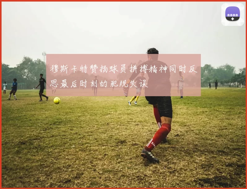 穆斯卡特赞扬球员拼搏精神同时反思最后时刻的犯规失误
