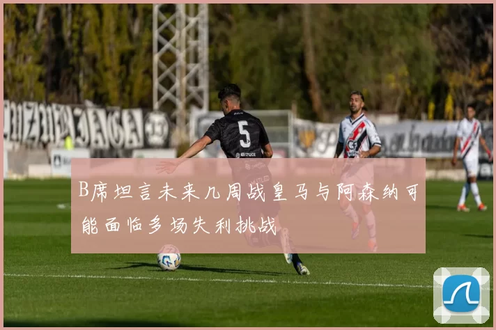 B席坦言未来几周战皇马与阿森纳可能面临多场失利挑战