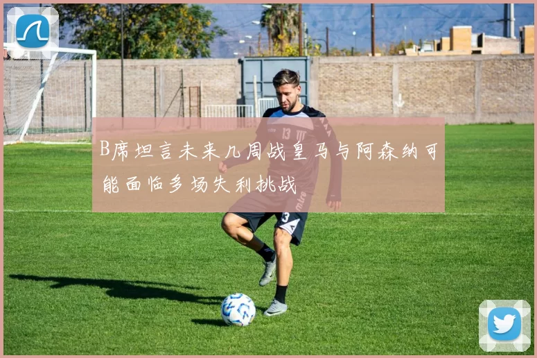 B席坦言未来几周战皇马与阿森纳可能面临多场失利挑战