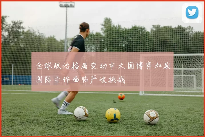 全球政治格局变动中大国博弈加剧国际合作面临严峻挑战