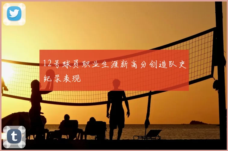 12号球员职业生涯新高分创造队史纪录表现