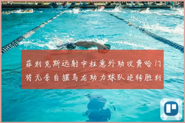 菲利克斯远射中柱意外助攻费哈门将无奈自摆乌龙助力球队逆转胜利