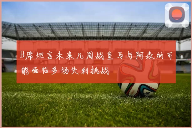 B席坦言未来几周战皇马与阿森纳可能面临多场失利挑战