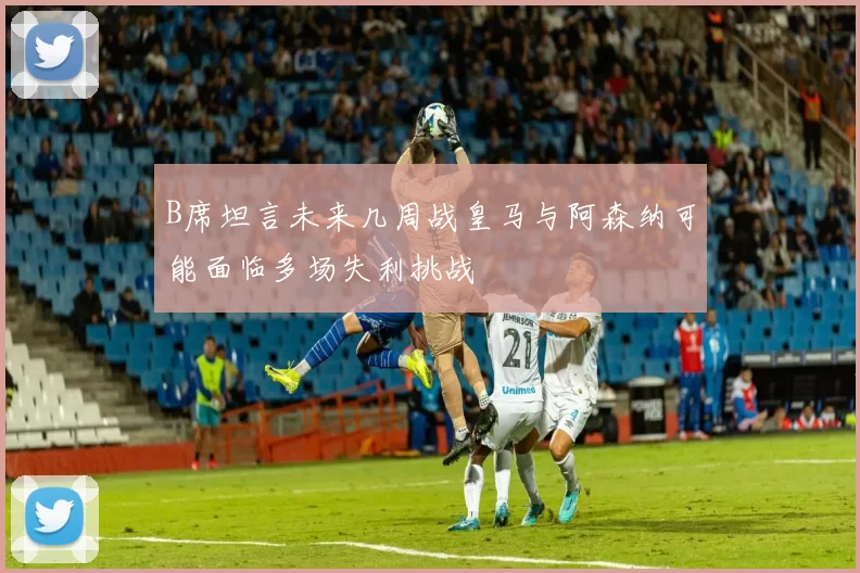 B席坦言未来几周战皇马与阿森纳可能面临多场失利挑战