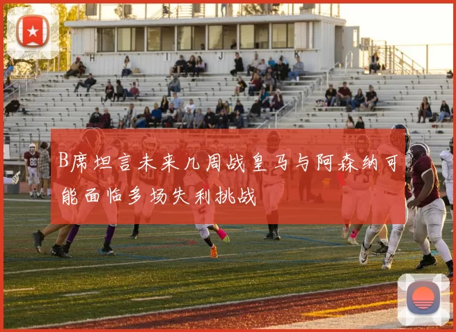 B席坦言未来几周战皇马与阿森纳可能面临多场失利挑战