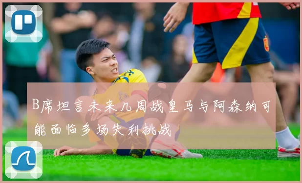 B席坦言未来几周战皇马与阿森纳可能面临多场失利挑战