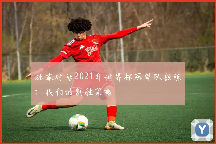 独家对话2021年世界杯冠军队教练:我们的制胜策略