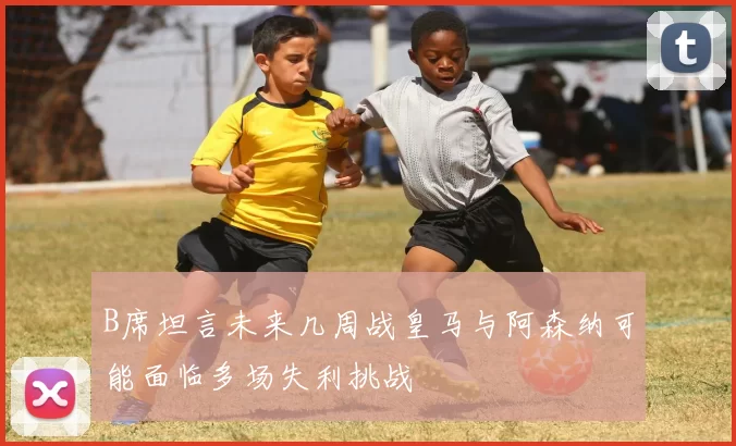 B席坦言未来几周战皇马与阿森纳可能面临多场失利挑战