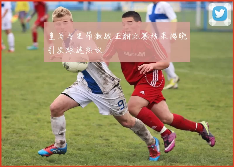 皇马与里昂激战正酣比赛结果揭晓引发球迷热议